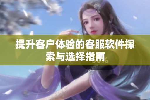 提升客户体验的客服软件探索与选择指南
