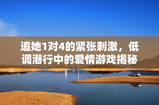 追她1对4的紧张刺激，低调潜行中的爱情游戏揭秘