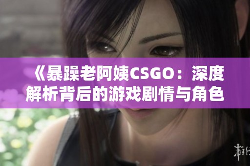 《暴躁老阿姨CSGO：深度解析背后的游戏剧情与角色》