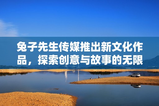 兔子先生传媒推出新文化作品，探索创意与故事的无限可能