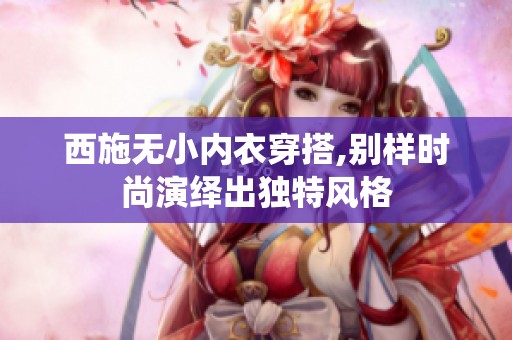 西施无小内衣穿搭,别样时尚演绎出独特风格