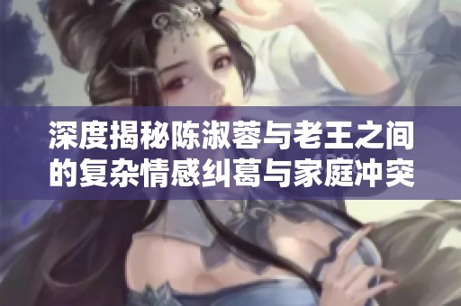 深度揭秘陈淑蓉与老王之间的复杂情感纠葛与家庭冲突