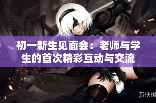 初一新生见面会：老师与学生的首次精彩互动与交流