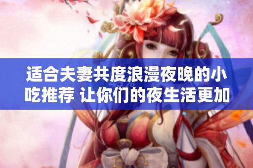 适合夫妻共度浪漫夜晚的小吃推荐 让你们的夜生活更加美味