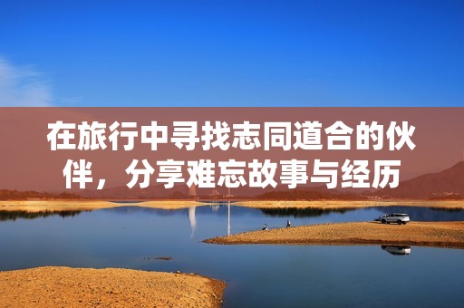 在旅行中寻找志同道合的伙伴，分享难忘故事与经历