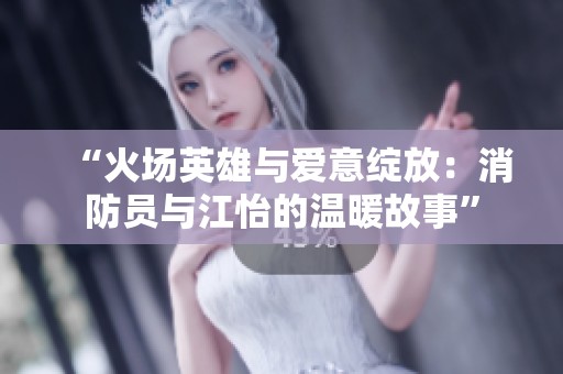 “火场英雄与爱意绽放：消防员与江怡的温暖故事”