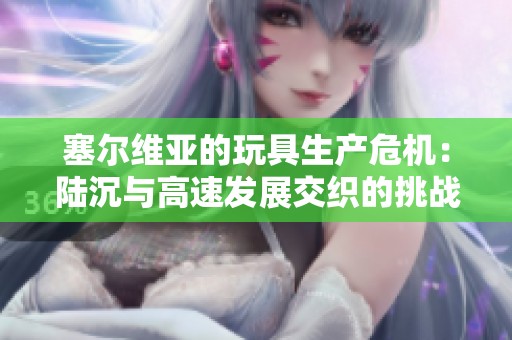 塞尔维亚的玩具生产危机：陆沉与高速发展交织的挑战