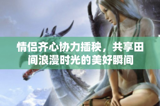 情侣齐心协力插秧，共享田间浪漫时光的美好瞬间