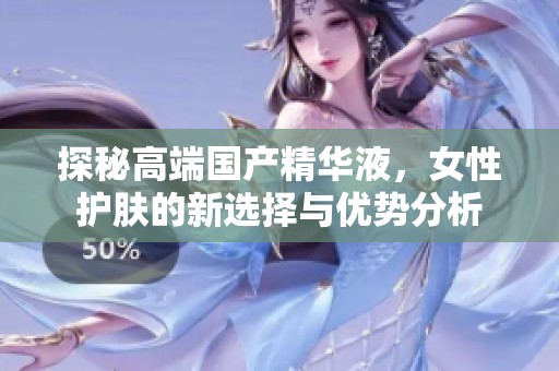 探秘高端国产精华液，女性护肤的新选择与优势分析