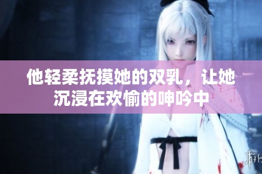 他轻柔抚摸她的双乳，让她沉浸在欢愉的呻吟中