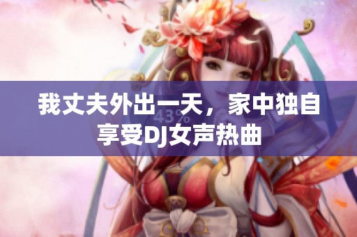 我丈夫外出一天，家中独自享受DJ女声热曲