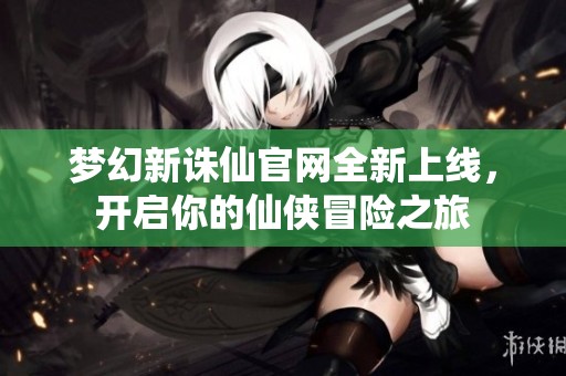 梦幻新诛仙官网全新上线，开启你的仙侠冒险之旅