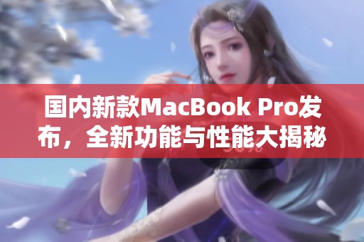 国内新款MacBook Pro发布，全新功能与性能大揭秘