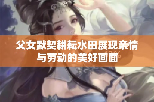 父女默契耕耘水田展现亲情与劳动的美好画面