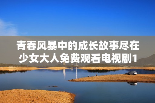 青春风暴中的成长故事尽在少女大人免费观看电视剧1