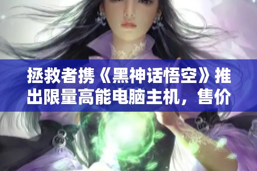 拯救者携《黑神话悟空》推出限量高能电脑主机，售价仅1599元