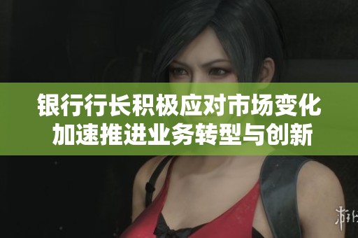银行行长积极应对市场变化 加速推进业务转型与创新