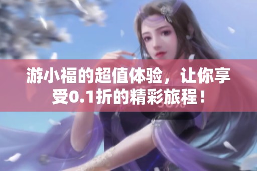 游小福的超值体验，让你享受0.1折的精彩旅程！