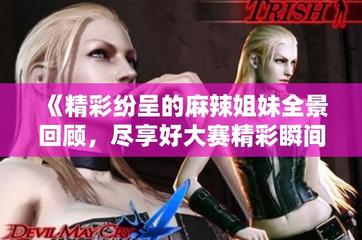 《精彩纷呈的麻辣姐妹全景回顾，尽享好大赛精彩瞬间》
