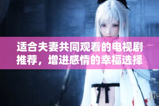 适合夫妻共同观看的电视剧推荐，增进感情的幸福选择