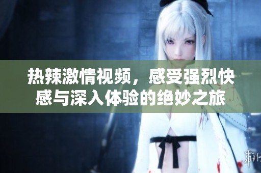 热辣激情视频，感受强烈快感与深入体验的绝妙之旅