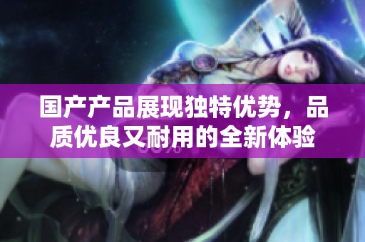 国产产品展现独特优势，品质优良又耐用的全新体验