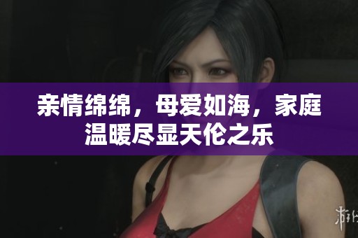 亲情绵绵，母爱如海，家庭温暖尽显天伦之乐