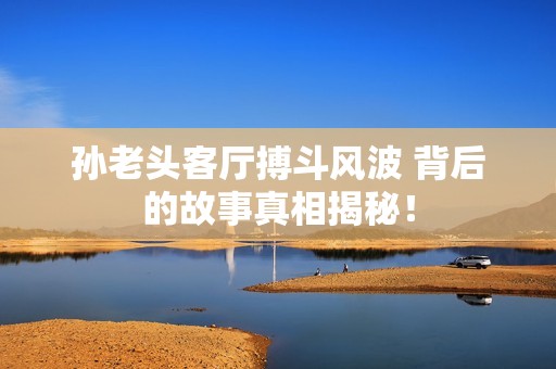 孙老头客厅搏斗风波 背后的故事真相揭秘！