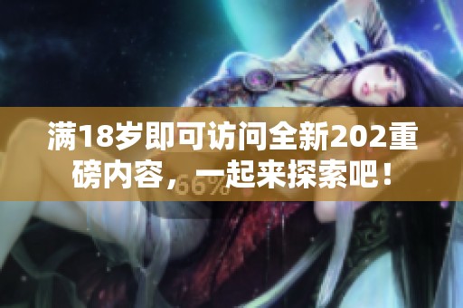 满18岁即可访问全新202重磅内容，一起来探索吧！