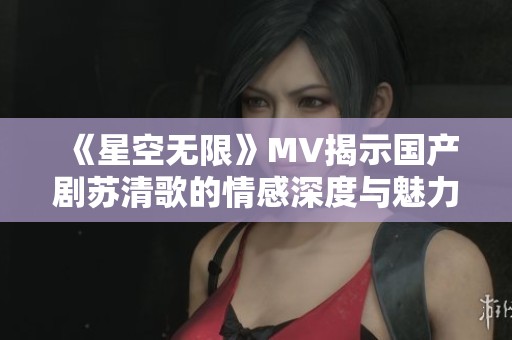 《星空无限》MV揭示国产剧苏清歌的情感深度与魅力