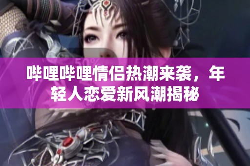 哔哩哔哩情侣热潮来袭，年轻人恋爱新风潮揭秘