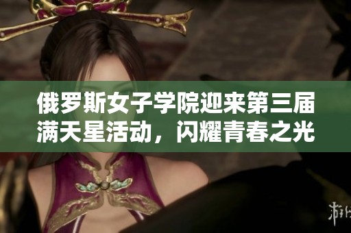 俄罗斯女子学院迎来第三届满天星活动，闪耀青春之光