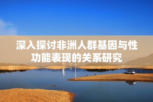 深入探讨非洲人群基因与性功能表现的关系研究