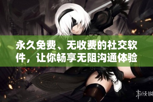 永久免费、无收费的社交软件，让你畅享无阻沟通体验