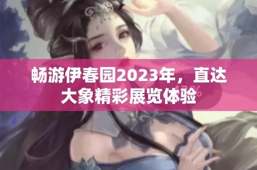畅游伊春园2023年，直达大象精彩展览体验