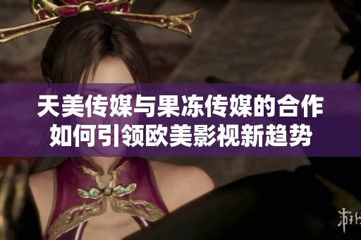 天美传媒与果冻传媒的合作如何引领欧美影视新趋势