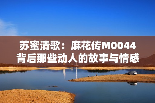 苏蜜清歌：麻花传M0044背后那些动人的故事与情感