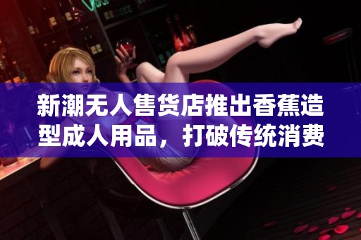 新潮无人售货店推出香蕉造型成人用品，打破传统消费模式