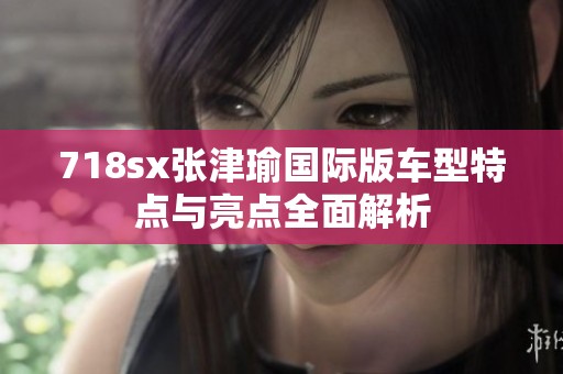 718sx张津瑜国际版车型特点与亮点全面解析