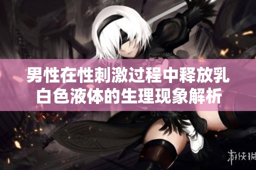 男性在性刺激过程中释放乳白色液体的生理现象解析