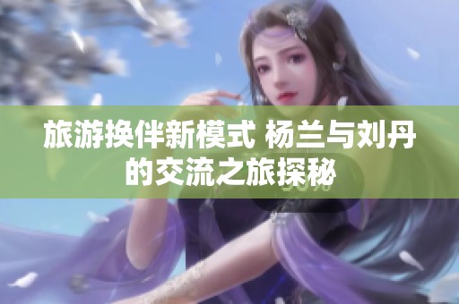 旅游换伴新模式 杨兰与刘丹的交流之旅探秘