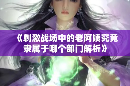 《刺激战场中的老阿姨究竟隶属于哪个部门解析》