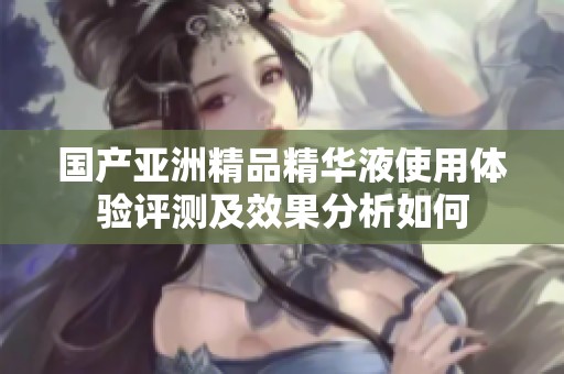 国产亚洲精品精华液使用体验评测及效果分析如何