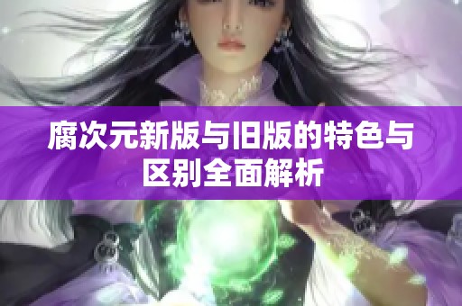 腐次元新版与旧版的特色与区别全面解析