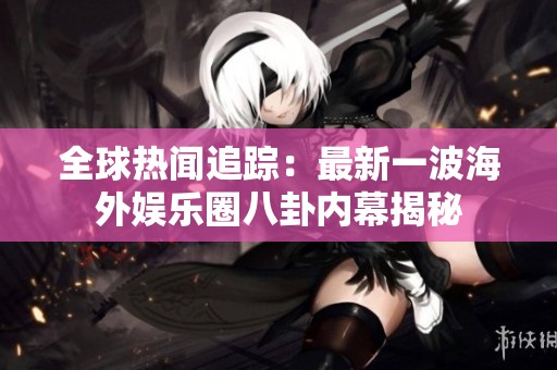 全球热闻追踪：最新一波海外娱乐圈八卦内幕揭秘