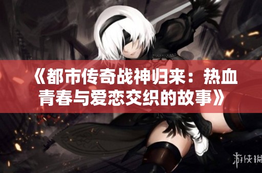 《都市传奇战神归来：热血青春与爱恋交织的故事》