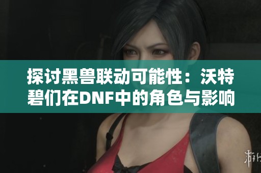 探讨黑兽联动可能性:沃特碧们在DNF中的角色与影响 探讨黑兽联动可能性:沃特碧们在DNF中的角色与影响