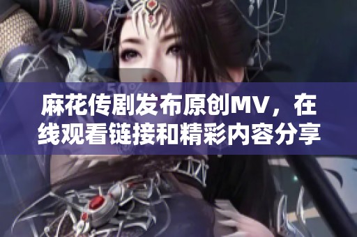 麻花传剧发布原创MV，在线观看链接和精彩内容分享