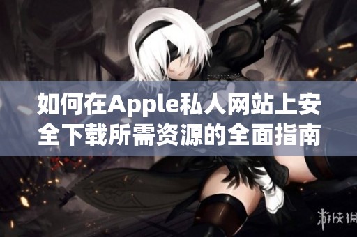如何在Apple私人网站上安全下载所需资源的全面指南