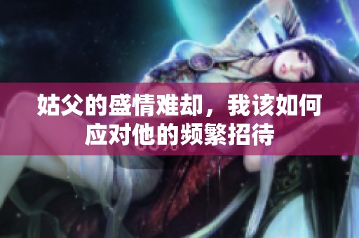 姑父的盛情难却，我该如何应对他的频繁招待